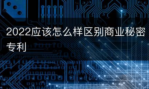 2022应该怎么样区别商业秘密专利