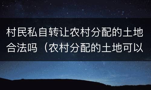 村民私自转让农村分配的土地合法吗（农村分配的土地可以转让使用权吗）