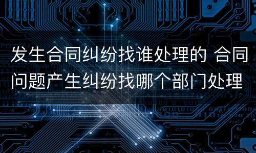 发生合同纠纷找谁处理的 合同问题产生纠纷找哪个部门处理