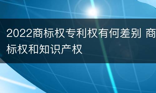 2022商标权专利权有何差别 商标权和知识产权
