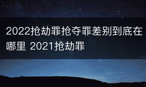 2022抢劫罪抢夺罪差别到底在哪里 2021抢劫罪
