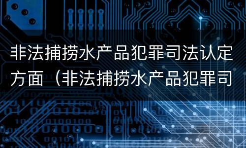 非法捕捞水产品犯罪司法认定方面（非法捕捞水产品犯罪司法认定方面的问题）