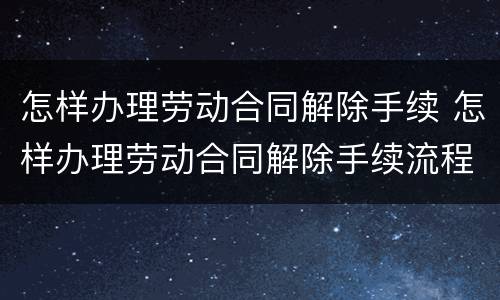 怎样办理劳动合同解除手续 怎样办理劳动合同解除手续流程