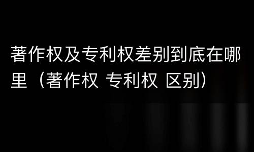 著作权及专利权差别到底在哪里（著作权 专利权 区别）