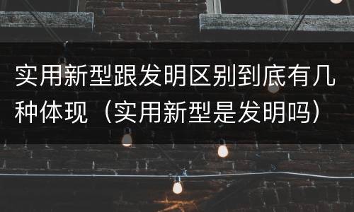 实用新型跟发明区别到底有几种体现（实用新型是发明吗）