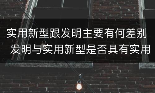 实用新型跟发明主要有何差别 发明与实用新型是否具有实用性