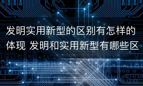 发明实用新型的区别有怎样的体现 发明和实用新型有哪些区别
