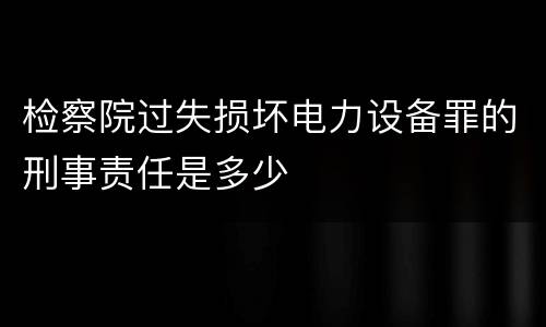 检察院过失损坏电力设备罪的刑事责任是多少