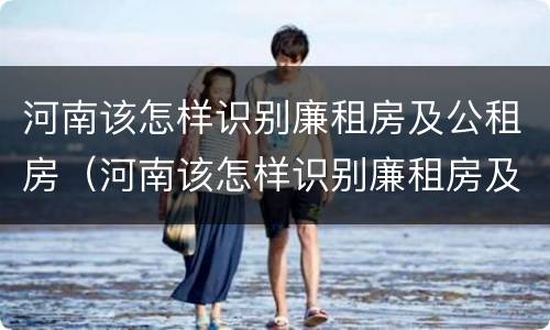 河南该怎样识别廉租房及公租房（河南该怎样识别廉租房及公租房的真假）