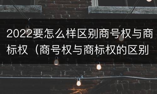 2022要怎么样区别商号权与商标权（商号权与商标权的区别）
