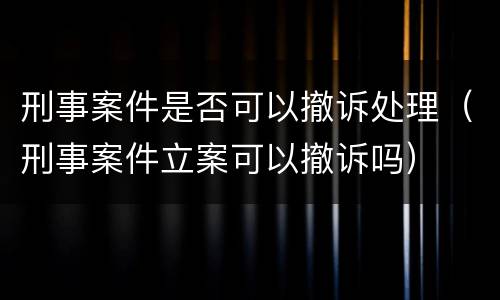 刑事案件是否可以撤诉处理（刑事案件立案可以撤诉吗）