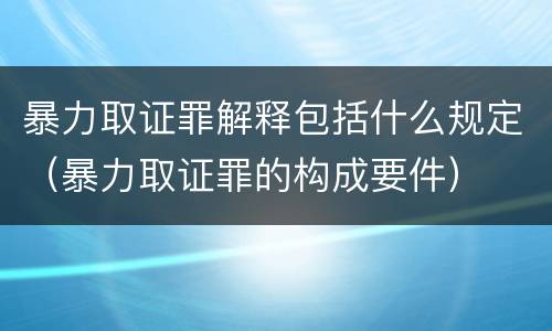 暴力取证罪解释包括什么规定（暴力取证罪的构成要件）