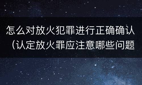 怎么对放火犯罪进行正确确认（认定放火罪应注意哪些问题）