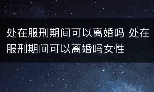 处在服刑期间可以离婚吗 处在服刑期间可以离婚吗女性