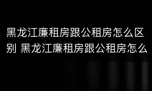 黑龙江廉租房跟公租房怎么区别 黑龙江廉租房跟公租房怎么区别的