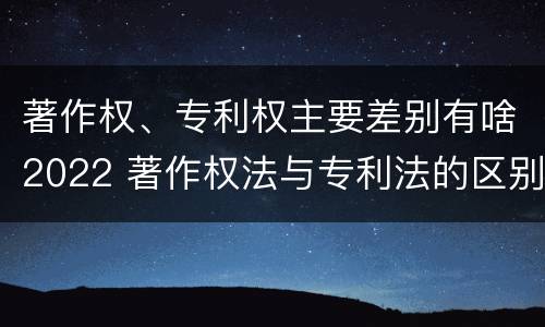 著作权、专利权主要差别有啥2022 著作权法与专利法的区别