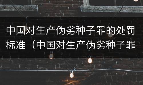 中国对生产伪劣种子罪的处罚标准（中国对生产伪劣种子罪的处罚标准是什么）