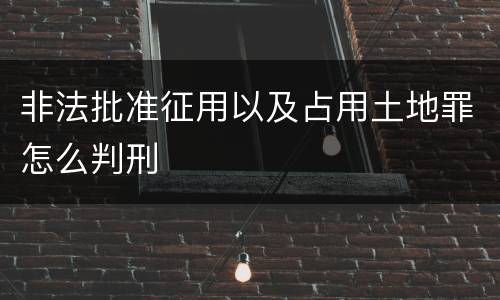 非法批准征用以及占用土地罪怎么判刑