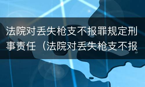 法院对丢失枪支不报罪规定刑事责任（法院对丢失枪支不报罪规定刑事责任的解释）