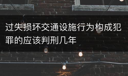 过失损坏交通设施行为构成犯罪的应该判刑几年