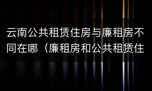 云南公共租赁住房与廉租房不同在哪（廉租房和公共租赁住房有什么区别）