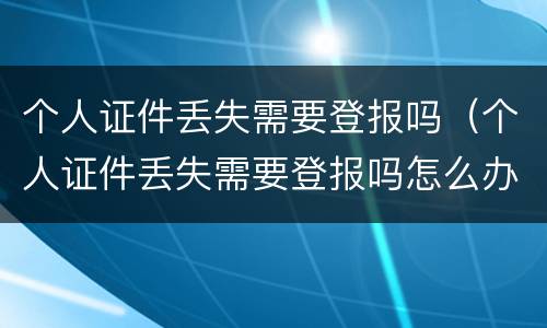 个人证件丢失需要登报吗（个人证件丢失需要登报吗怎么办）