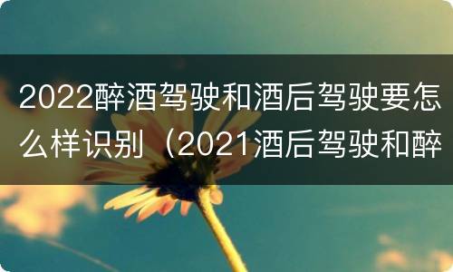 2022醉酒驾驶和酒后驾驶要怎么样识别（2021酒后驾驶和醉驾的区别）
