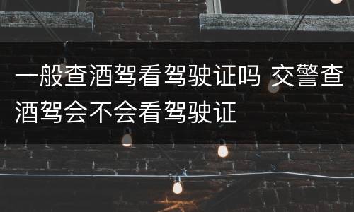一般查酒驾看驾驶证吗 交警查酒驾会不会看驾驶证