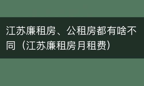 江苏廉租房、公租房都有啥不同（江苏廉租房月租费）