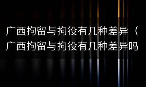 广西拘留与拘役有几种差异（广西拘留与拘役有几种差异吗）