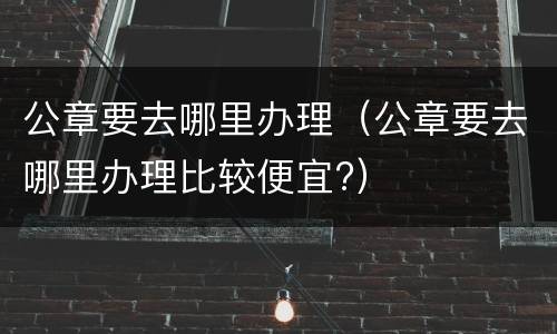 公章要去哪里办理（公章要去哪里办理比较便宜?）