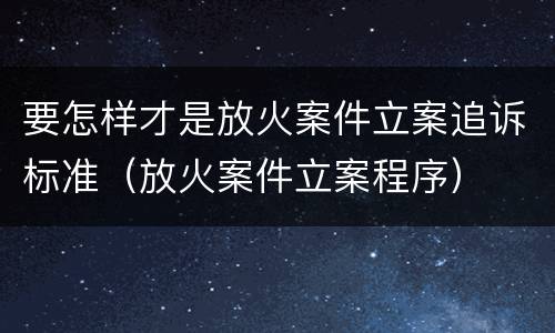 要怎样才是放火案件立案追诉标准（放火案件立案程序）