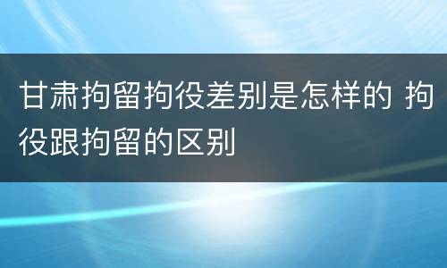 甘肃拘留拘役差别是怎样的 拘役跟拘留的区别