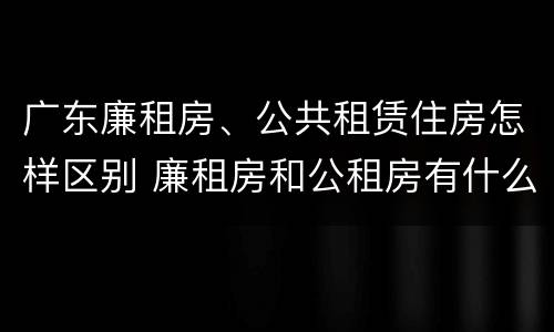 广东廉租房、公共租赁住房怎样区别 廉租房和公租房有什么区别广州