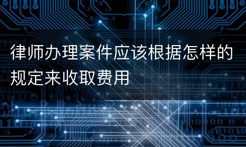 律师办理案件应该根据怎样的规定来收取费用