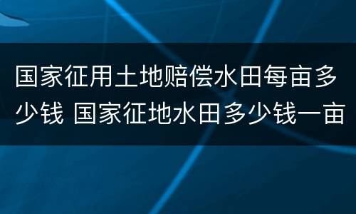 国家征用土地赔偿水田每亩多少钱 国家征地水田多少钱一亩