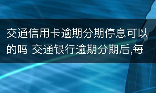 交通信用卡逾期分期停息可以的吗 交通银行逾期分期后,每个月还要交违约金