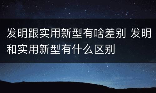 发明跟实用新型有啥差别 发明和实用新型有什么区别