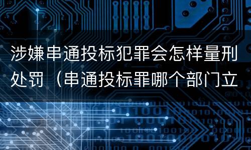 涉嫌串通投标犯罪会怎样量刑处罚（串通投标罪哪个部门立案）