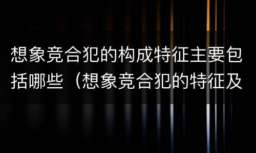 想象竞合犯的构成特征主要包括哪些（想象竞合犯的特征及其处罚原则是什么）