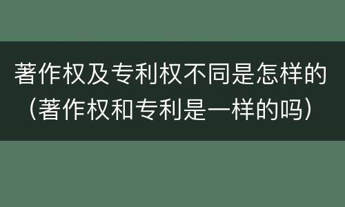 著作权及专利权不同是怎样的（著作权和专利是一样的吗）