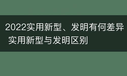 2022实用新型、发明有何差异 实用新型与发明区别