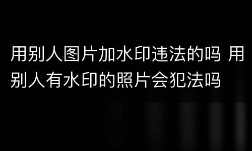 用别人图片加水印违法的吗 用别人有水印的照片会犯法吗