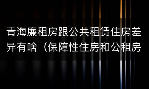 青海廉租房跟公共租赁住房差异有啥（保障性住房和公租房一样吗）