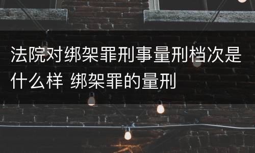 法院对绑架罪刑事量刑档次是什么样 绑架罪的量刑