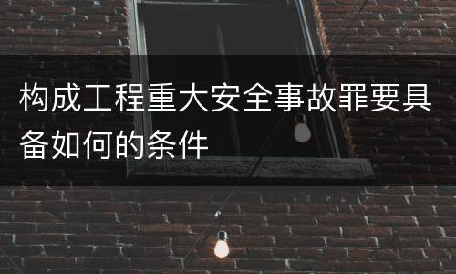 构成工程重大安全事故罪要具备如何的条件