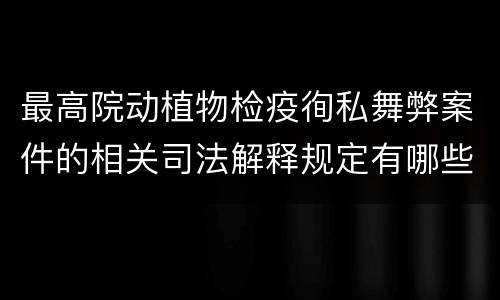 最高院动植物检疫徇私舞弊案件的相关司法解释规定有哪些内容