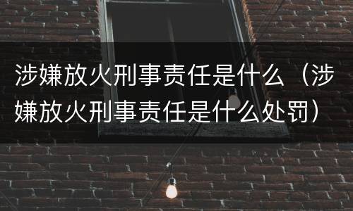 涉嫌放火刑事责任是什么(涉嫌放火刑事责任是什么处罚)