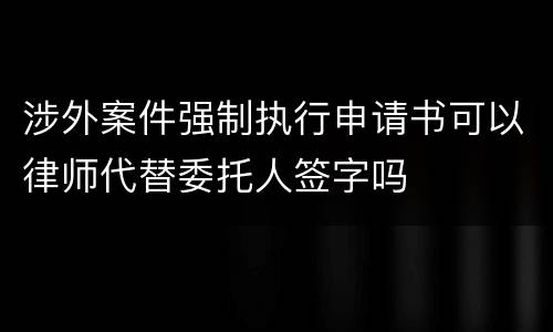 涉外案件强制执行申请书可以律师代替委托人签字吗