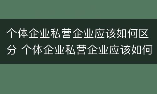 个体企业私营企业应该如何区分 个体企业私营企业应该如何区分公司